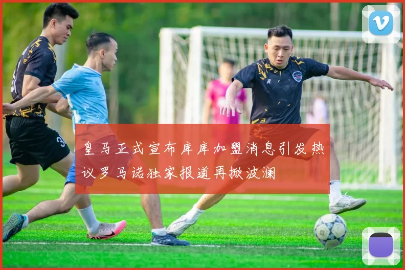 皇马正式宣布库库加盟消息引发热议罗马诺独家报道再掀波澜