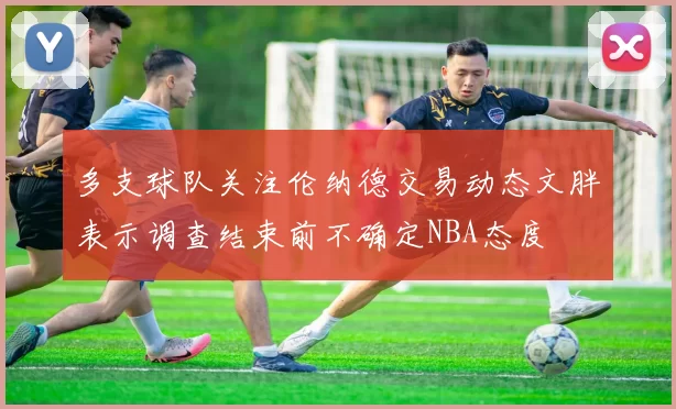 多支球队关注伦纳德交易动态文胖表示调查结束前不确定NBA态度