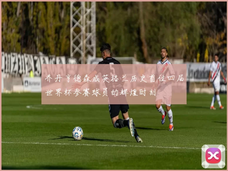 乔丹亨德森成英格兰历史首位四届世界杯参赛球员的辉煌时刻