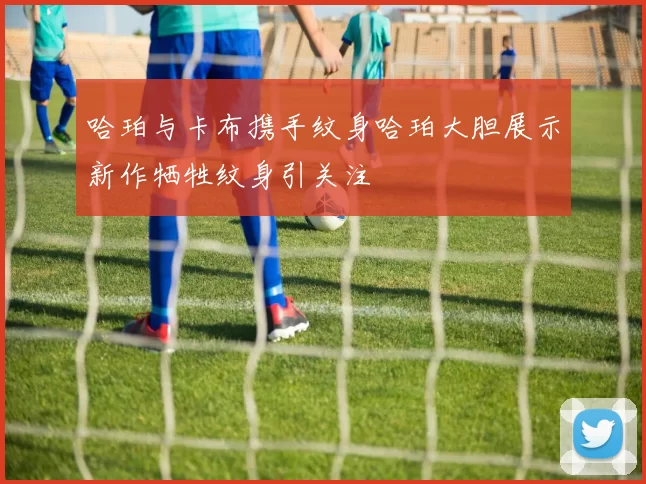 哈珀与卡布携手纹身哈珀大胆展示新作牺牲纹身引关注