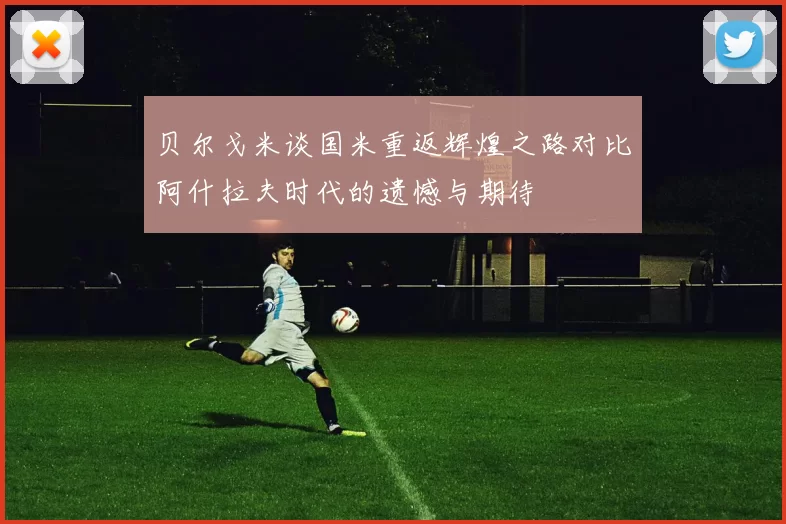 贝尔戈米谈国米重返辉煌之路对比阿什拉夫时代的遗憾与期待