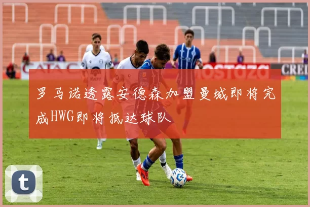罗马诺透露安德森加盟曼城即将完成HWG即将抵达球队